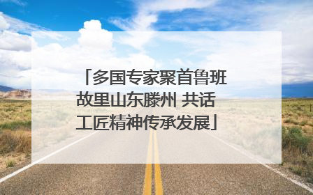 多国专家聚首鲁班故里山东滕州 共话工匠精神传承发展