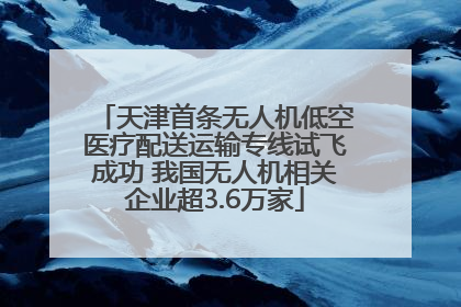 天津首条无人机低空医疗配送运输专线试飞成功 我国无人机相关企业超3.6万家