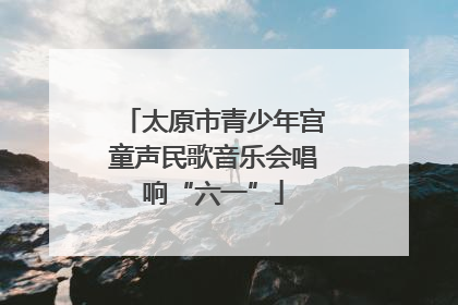 太原市青少年宫童声民歌音乐会唱响“六一”