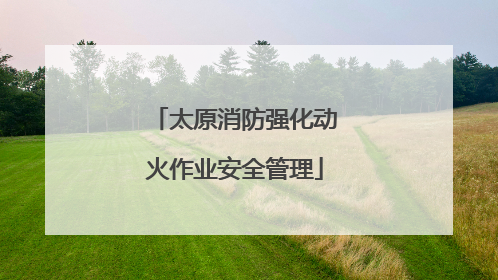 太原消防强化动火作业安全管理
