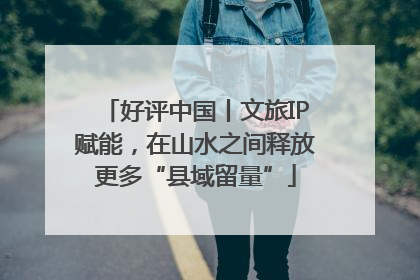 好评中国丨文旅IP赋能，在山水之间释放更多“县域留量”