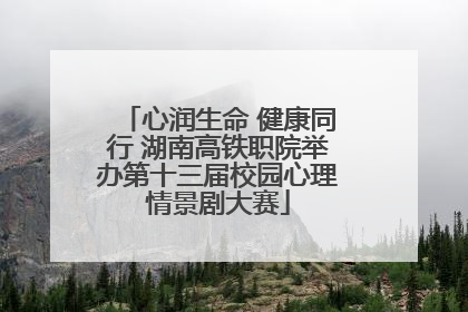 心润生命 健康同行 湖南高铁职院举办第十三届校园心理情景剧大赛