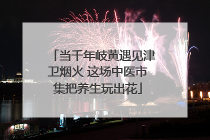 当千年岐黄遇见津卫烟火 这场中医市集把养生玩出花