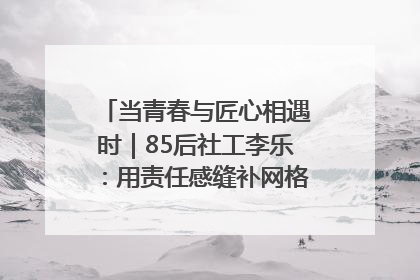 当青春与匠心相遇时｜85后社工李乐：用责任感缝补网格里的家长里短