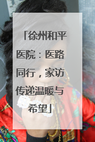 徐州和平医院：医路同行，家访传递温暖与希望