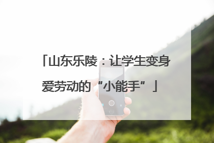 山东乐陵：让学生变身爱劳动的“小能手”
