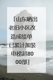 山东晒出老旧小区改造成绩单 已累计加装电梯超8000部