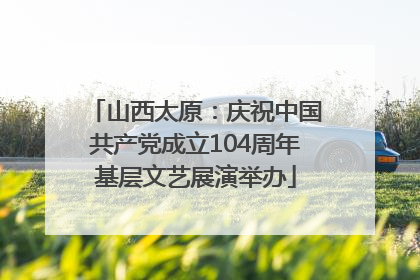 山西太原：庆祝中国共产党成立104周年基层文艺展演举办