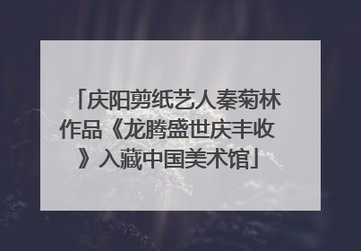 庆阳剪纸艺人秦菊林作品《龙腾盛世庆丰收》入藏中国美术馆
