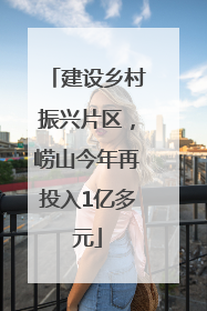 建设乡村振兴片区，崂山今年再投入1亿多元