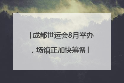 成都世运会8月举办，场馆正加快筹备