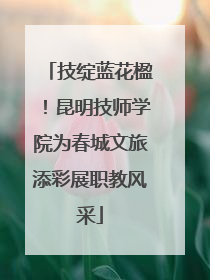 技绽蓝花楹！昆明技师学院为春城文旅添彩展职教风采