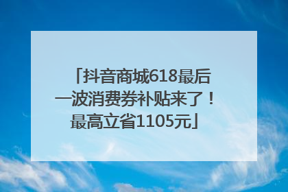 抖音商城618最后一波消费券补贴来了！最高立省1105元