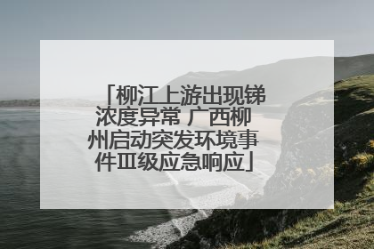 柳江上游出现锑浓度异常 广西柳州启动突发环境事件Ⅲ级应急响应