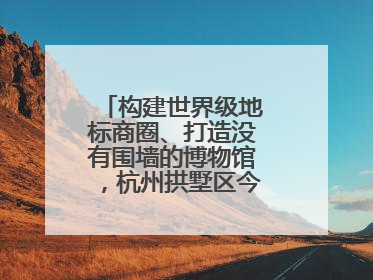 构建世界级地标商圈、打造没有围墙的博物馆，杭州拱墅区今年要干这些事
