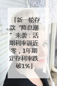 新一轮存款“降息潮”来袭：活期利率逼近零，1年期定存利率跌破1%