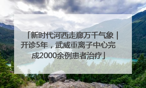 新时代河西走廊万千气象｜开诊5年，武威重离子中心完成2000余例患者治疗
