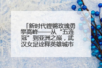 新时代铿锵玫瑰勇攀高峰——从“五连冠”到亚洲之巅，武汉女足诠释英雄城市精神特质
