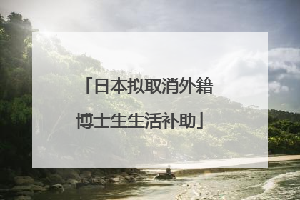 日本拟取消外籍博士生生活补助