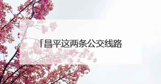 昌平这两条公交线路有调整，新增这几站