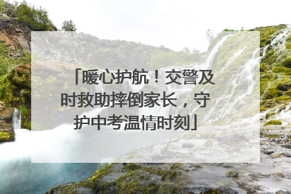 暖心护航！交警及时救助摔倒家长，守护中考温情时刻