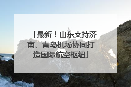 最新！山东支持济南、青岛机场协同打造国际航空枢纽