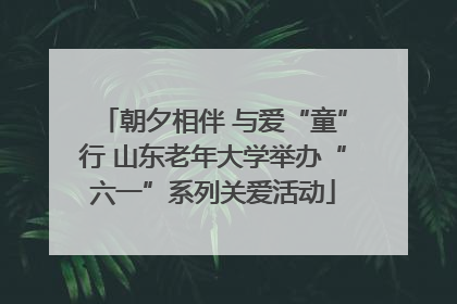 朝夕相伴 与爱“童”行 山东老年大学举办“六一”系列关爱活动