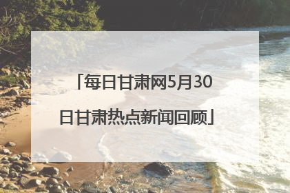 每日甘肃网5月30日甘肃热点新闻回顾
