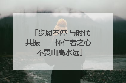 步履不停 与时代共振——怀仁者之心 不畏山高水远