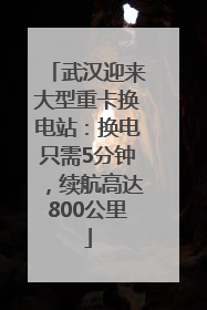 武汉迎来大型重卡换电站：换电只需5分钟，续航高达800公里