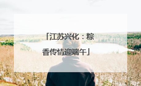 江苏兴化：粽香传情迎端午