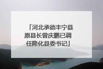 河北承德丰宁县原县长曾庆鹏已调任隆化县委书记