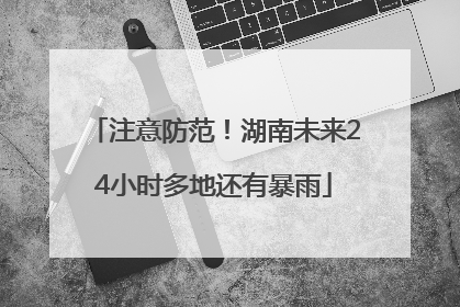 注意防范！湖南未来24小时多地还有暴雨