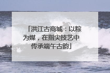 洪江古商城：以粽为媒，在指尖技艺中传承端午古韵
