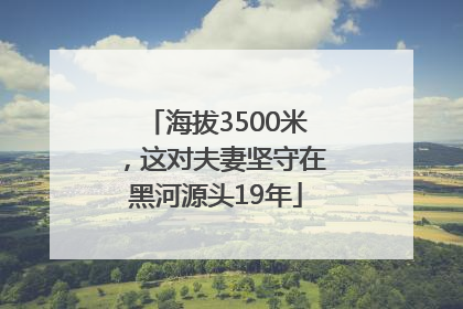 海拔3500米，这对夫妻坚守在黑河源头19年