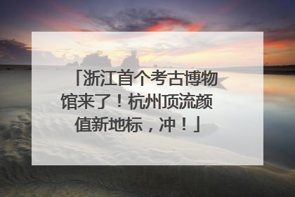 浙江首个考古博物馆来了！杭州顶流颜值新地标，冲！