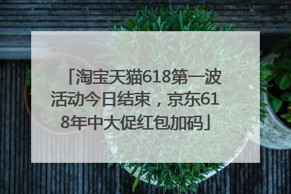 淘宝天猫618第一波活动今日结束，京东618年中大促红包加码