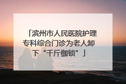 滨州市人民医院护理专科综合门诊为老人卸下“千斤枷锁”