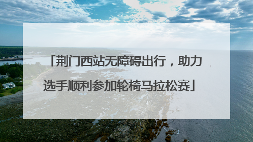 荆门西站无障碍出行，助力选手顺利参加轮椅马拉松赛