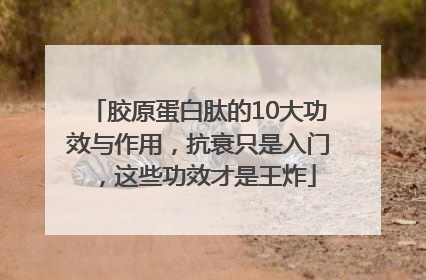 胶原蛋白肽的10大功效与作用，抗衰只是入门，这些功效才是王炸