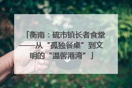 衡南：硫市镇长者食堂——从“孤独餐桌”到文明的“温馨港湾”