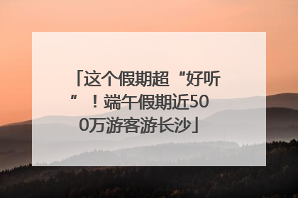 这个假期超“好听”！端午假期近500万游客游长沙