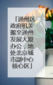 通州区政府机关搬至通州发展大厦办公，地处北京城市副中心核心区