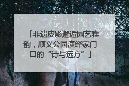 非遗皮影邂逅园艺雅韵，顺义公园演绎家门口的“诗与远方”