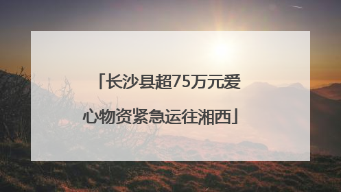 长沙县超75万元爱心物资紧急运往湘西