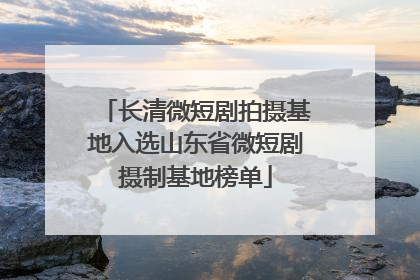 长清微短剧拍摄基地入选山东省微短剧摄制基地榜单