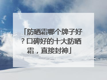 防晒霜哪个牌子好？口碑好的十大防晒霜，直接封神