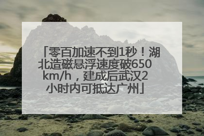 零百加速不到1秒！湖北造磁悬浮速度破650km/h，建成后武汉2小时内可抵达广州