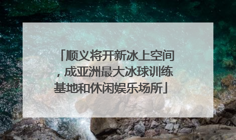 顺义将开新冰上空间，成亚洲最大冰球训练基地和休闲娱乐场所