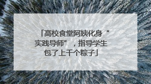 高校食堂阿姨化身“实践导师”，指导学生包了上千个粽子